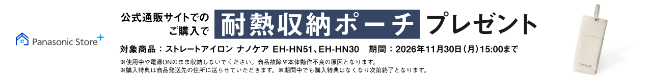 公式通販サイトでのご購入で 耐熱収納ポーチ プレゼント 対象品番： ストレートアイロン ナノケア EH-HN51、EH-HN30 期間：2026年11月30日（月）15：00まで ※使用中や電源ONのまま収納しないでください。商品故障や本体動作不良の原因となります。 ※購入特典は商品発送先の住所に送らせていただきます。 ※期間中でも購入特典はなくなり次第終了となります。