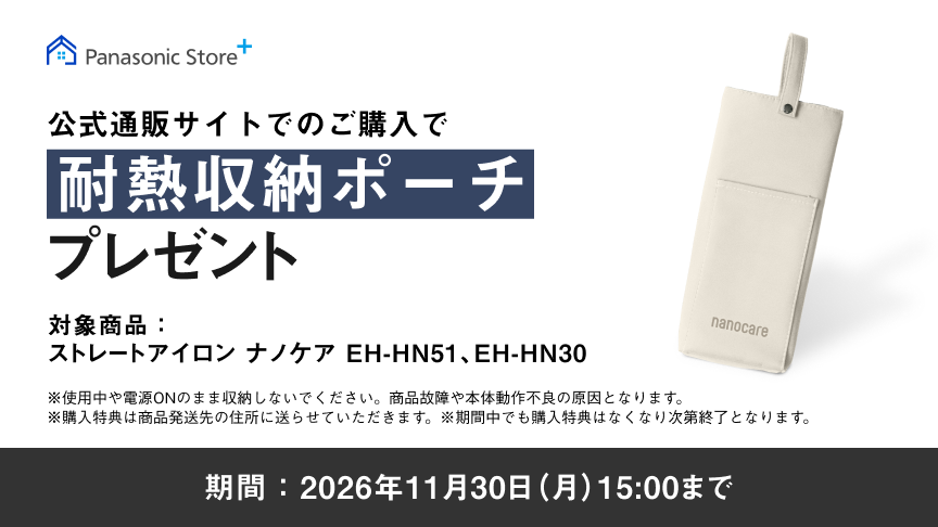 公式通販サイトでのご購入で 耐熱収納ポーチ プレゼント 対象品番： ストレートアイロン ナノケア EH-HN51、EH-HN30 期間：2026年11月30日（月）15：00まで ※使用中や電源ONのまま収納しないでください。商品故障や本体動作不良の原因となります。 ※購入特典は商品発送先の住所に送らせていただきます。 ※期間中でも購入特典はなくなり次第終了となります。
