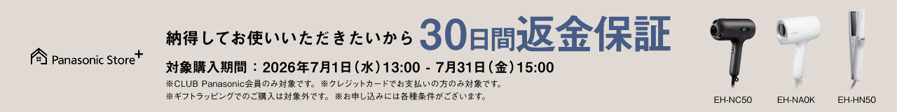 納得してお使いいただきたいから 30日間返金保証 対象品番：EH-NC50、EH-NA0K、EH-HN50 対象購入期間：2026年7月1日（水）13：00－7月31日（金）15：00 ※CLUB Panasonic会員のみ対象です。 ※クレジットカードでお支払いの方のみ対象です。 ※ギフトラッピングでのご購入は対象外です。 ※お申し込みには各種条件がございます。