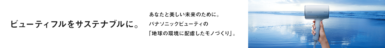 ビューティフルをサステナブルに。あなたと美しい未来のために。パナソニックビューティの「地球の環境に配慮したモノづくり」。