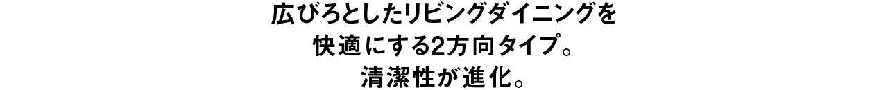 広びろとしたリビングダイニングを快適にする2方向タイプ。 清潔性が進化。