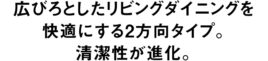 広びろとしたリビングダイニングを快適にする2方向タイプ。 清潔性が進化。