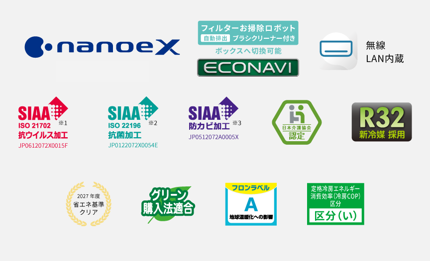 ナノイーX、フィルターお掃除ロボット、エコナビ、エオリアアプリ（無線LAN内蔵）、SIAA抗ウイルス加工※1、SIAA抗菌加工※2、SIAA防カビ加工※3、日本介護協会認定、R32新冷媒採用、2027年度省エネ基準クリア、グリーン購入法適合、ZEH対応 区分い、フロンラベルA