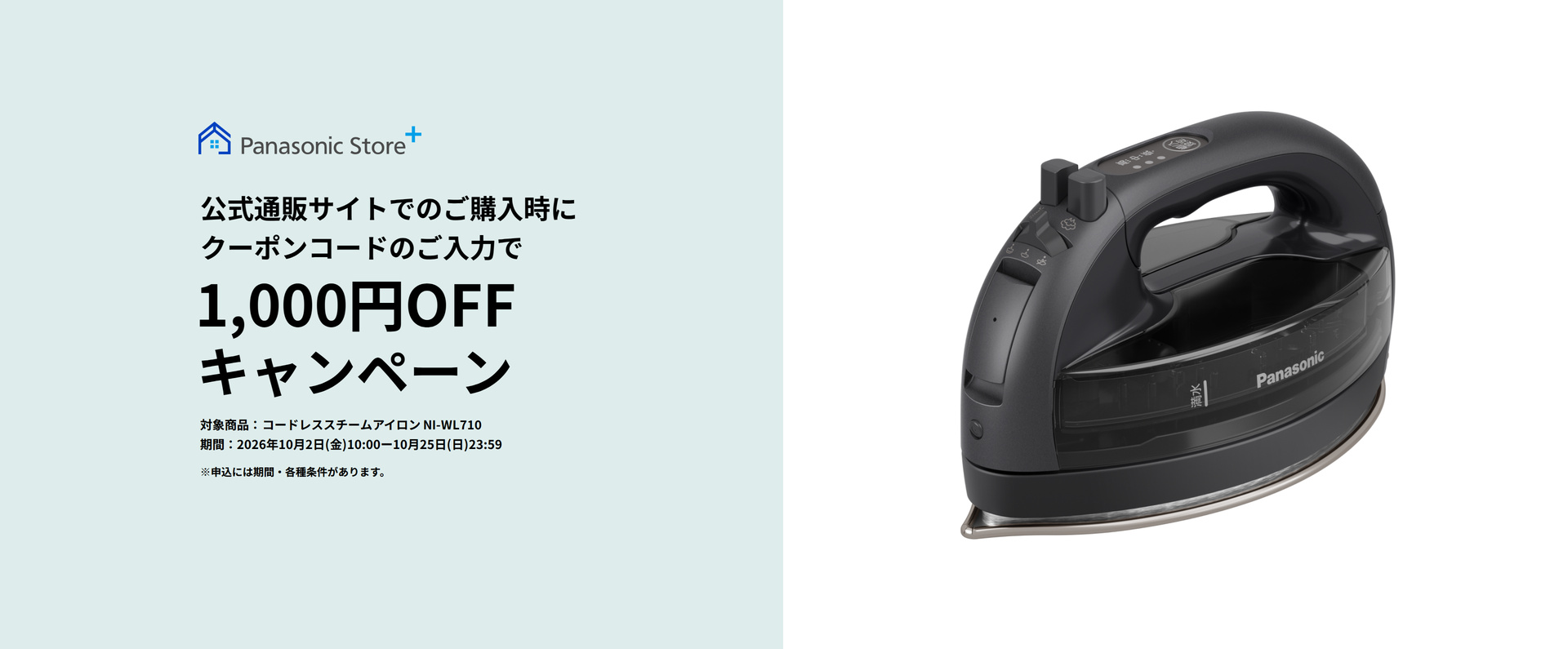 Panasonic Store+ 公式通販サイトでのご購入時にクーポンコードのご入力で 1,000円0FF キャンペーン 対象商品：コードレススチームアイロン NI-WL710 期間：2026年10月2日（金）10:00-10月25日（日）23:59 ※申込には期間・各種条件があります。