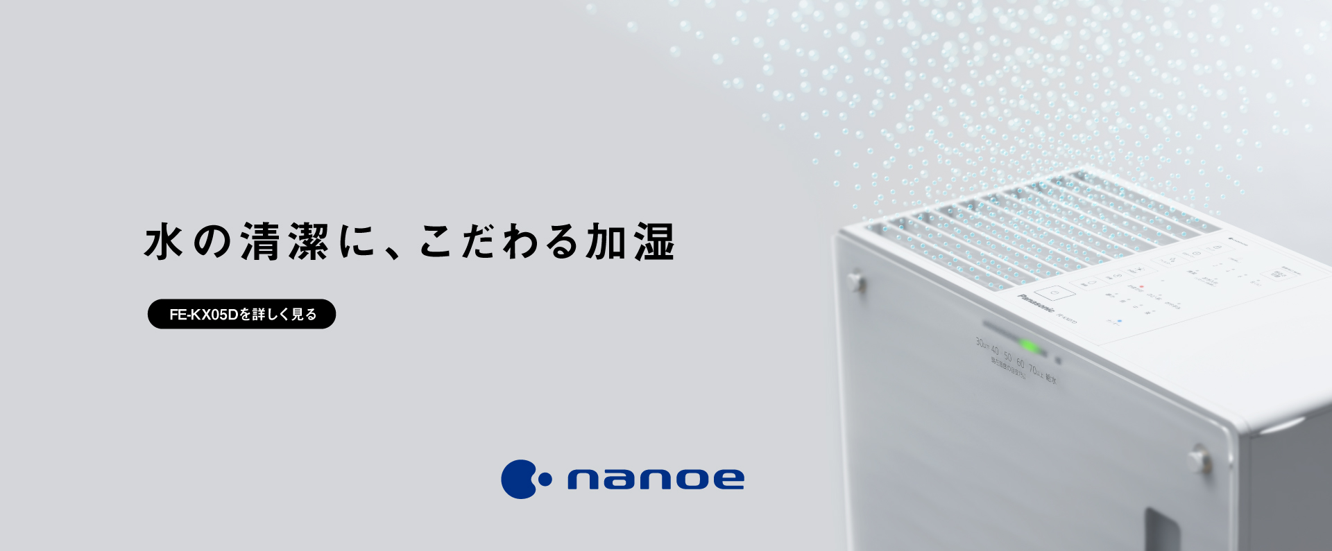 「水の清潔に、こだわる加湿」ナノイーのイメージ画像です。クリックするとFE-KX05Dのページにリンクします。