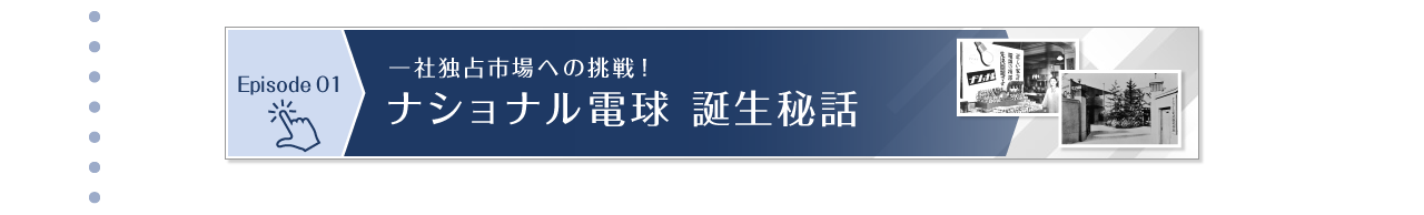 Episode 01　一社独占市場への挑戦！ナショナル電球 誕生秘話