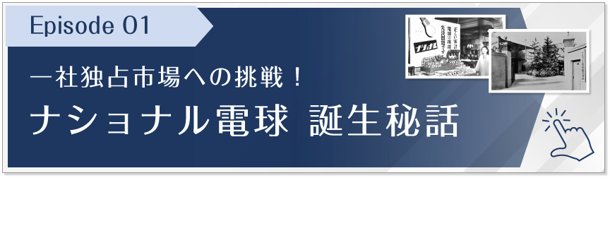 Episode 01　一社独占市場への挑戦！ナショナル電球 誕生秘話