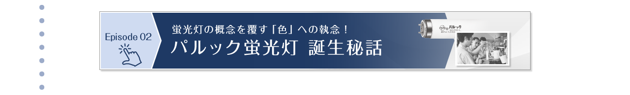 Episode 02　蛍光灯の概念を覆す「色」への執念！パルック蛍光灯 誕生秘話