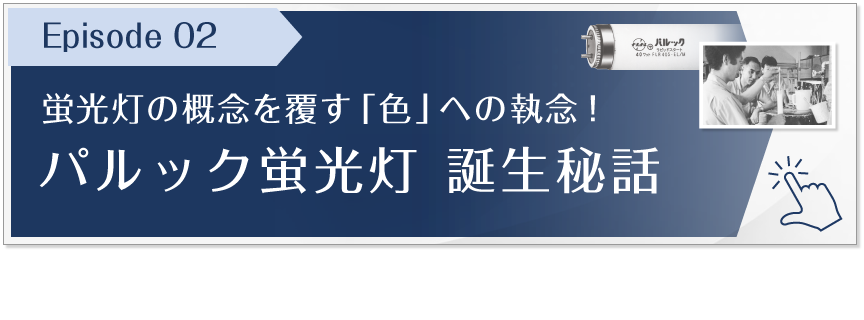 Episode 02　蛍光灯の概念を覆す「色」への執念！パルック蛍光灯 誕生秘話