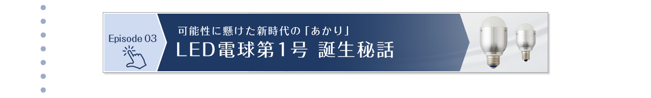 Episode 03　可能性に懸けた新時代の「あかり」LED電球第1号 誕生秘話