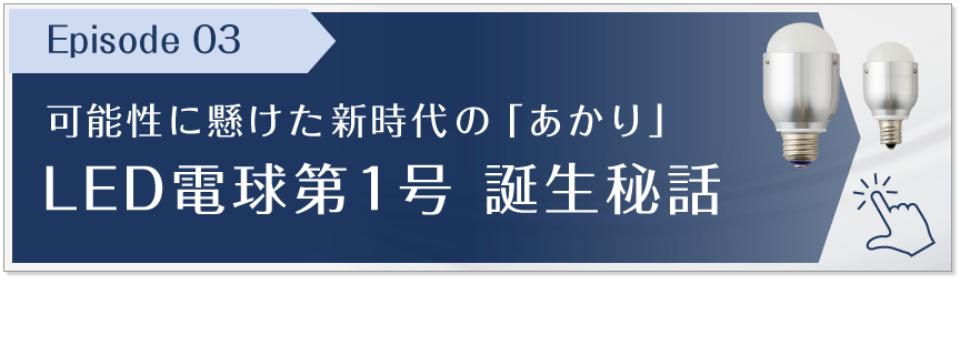 Episode 03　可能性に懸けた新時代の「あかり」LED電球第1号 誕生秘話