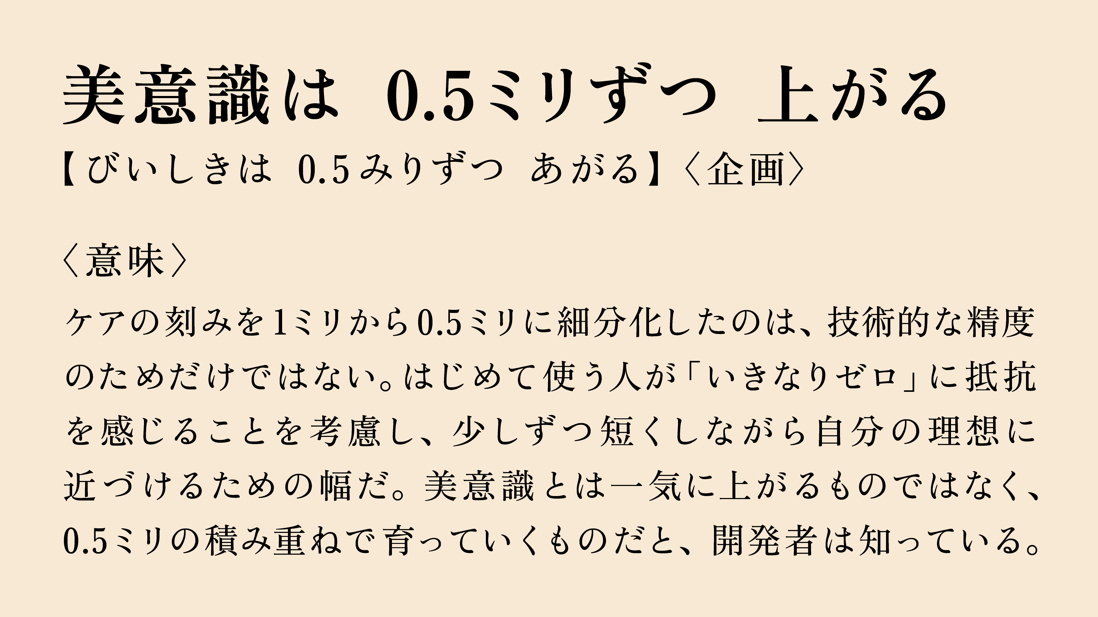 美意識は 0.5ミリずつ 上がる 【びいしきは 0.5みりずつ あがる】〈企画〉 〈意味〉 ケアの刻みを1ミリから0.5ミリに細分化したのは、技術的な精度のためだけではない。はじめて使う人が「いきなりゼロ」に抵抗を感じることを考慮し、少しずつ短くしながら自分の理想に近づけるための幅だ。美意識とは一気に上がるものではなく、0.5ミリの積み重ねで育っていくものだと、開発者は知っている。