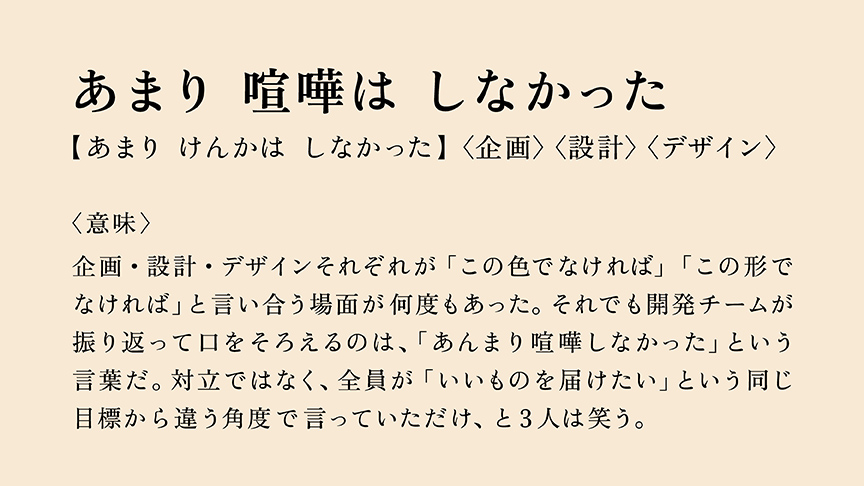 あまり 喧嘩は しなかった 【あまり けんかは しなかった】〈企画〉〈設計〉〈デザイン〉 〈意味〉 企画・設計・デザインそれぞれが「この色でなければ」「この形でなければ」と言い合う場面が何度もあった。それでも開発チームが振り返って口をそろえるのは、「あんまり喧嘩しなかった」という言葉だ。対立ではなく、全員が「いいものを届けたい」という同じ目標から違う角度で言っていただけ、と3人は笑う。