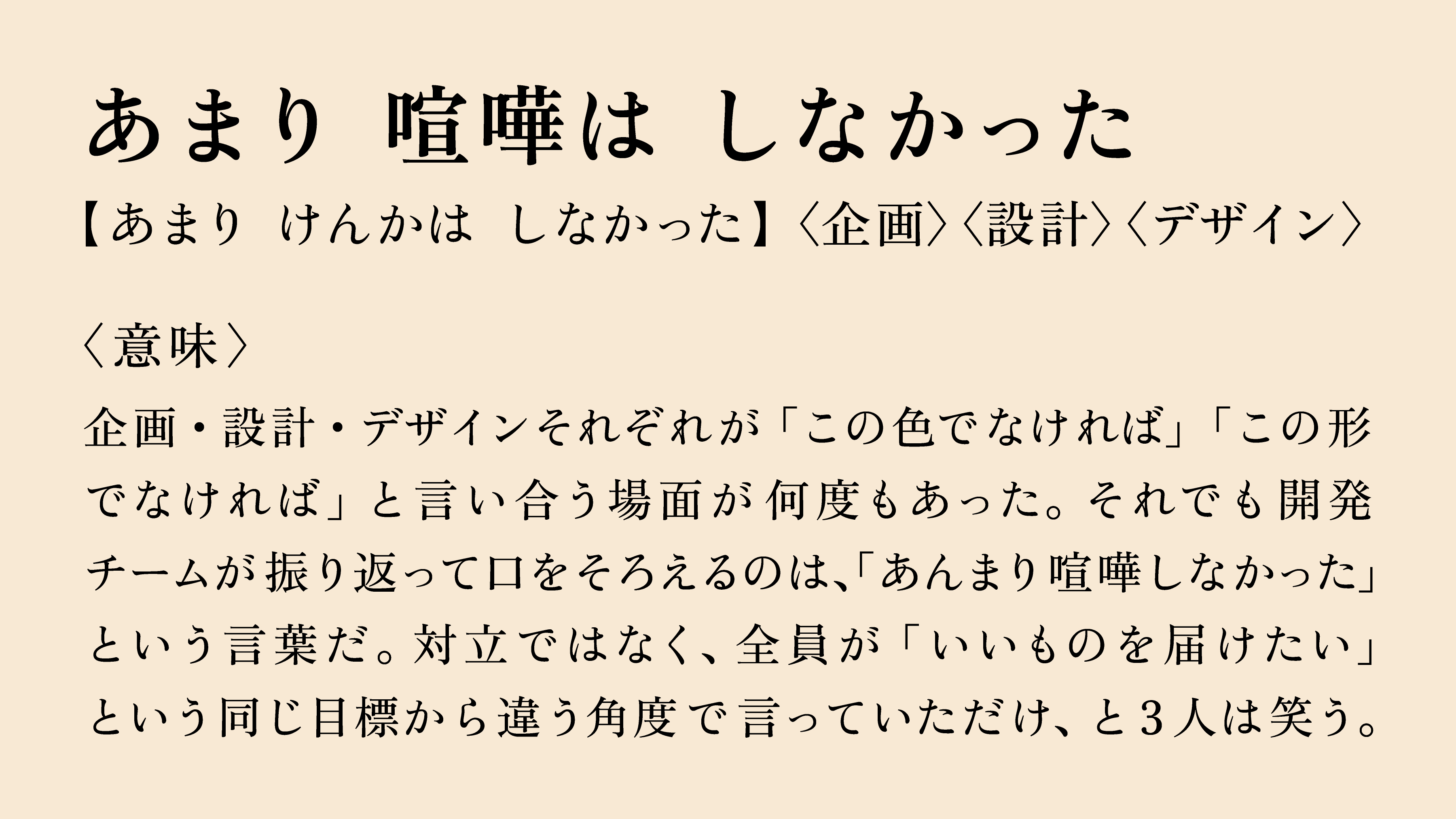 あまり 喧嘩は しなかった 【あまり けんかは しなかった】〈企画〉〈設計〉〈デザイン〉 〈意味〉 企画・設計・デザインそれぞれが「この色でなければ」「この形でなければ」と言い合う場面が何度もあった。それでも開発チームが振り返って口をそろえるのは、「あんまり喧嘩しなかった」という言葉だ。対立ではなく、全員が「いいものを届けたい」という同じ目標から違う角度で言っていただけ、と3人は笑う。