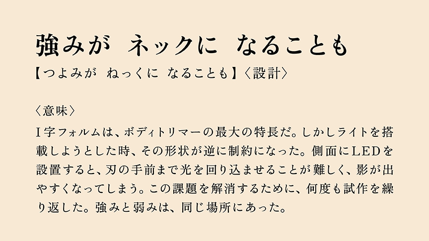 強みが ネックに なることも 【つよみが ねっくに なることも】〈設計〉 〈意味〉 I字フォルムは、ボディトリマーの最大の特長だ。しかしライトを搭載しようとした時、その形状が逆に制約になった。側面にLEDを設置すると、刃の手前まで光を回り込ませることが難しく、影が出やすくなってしまう。この課題を解消するために、何度も試作を繰り返した。強みと弱みは、同じ場所にあった。