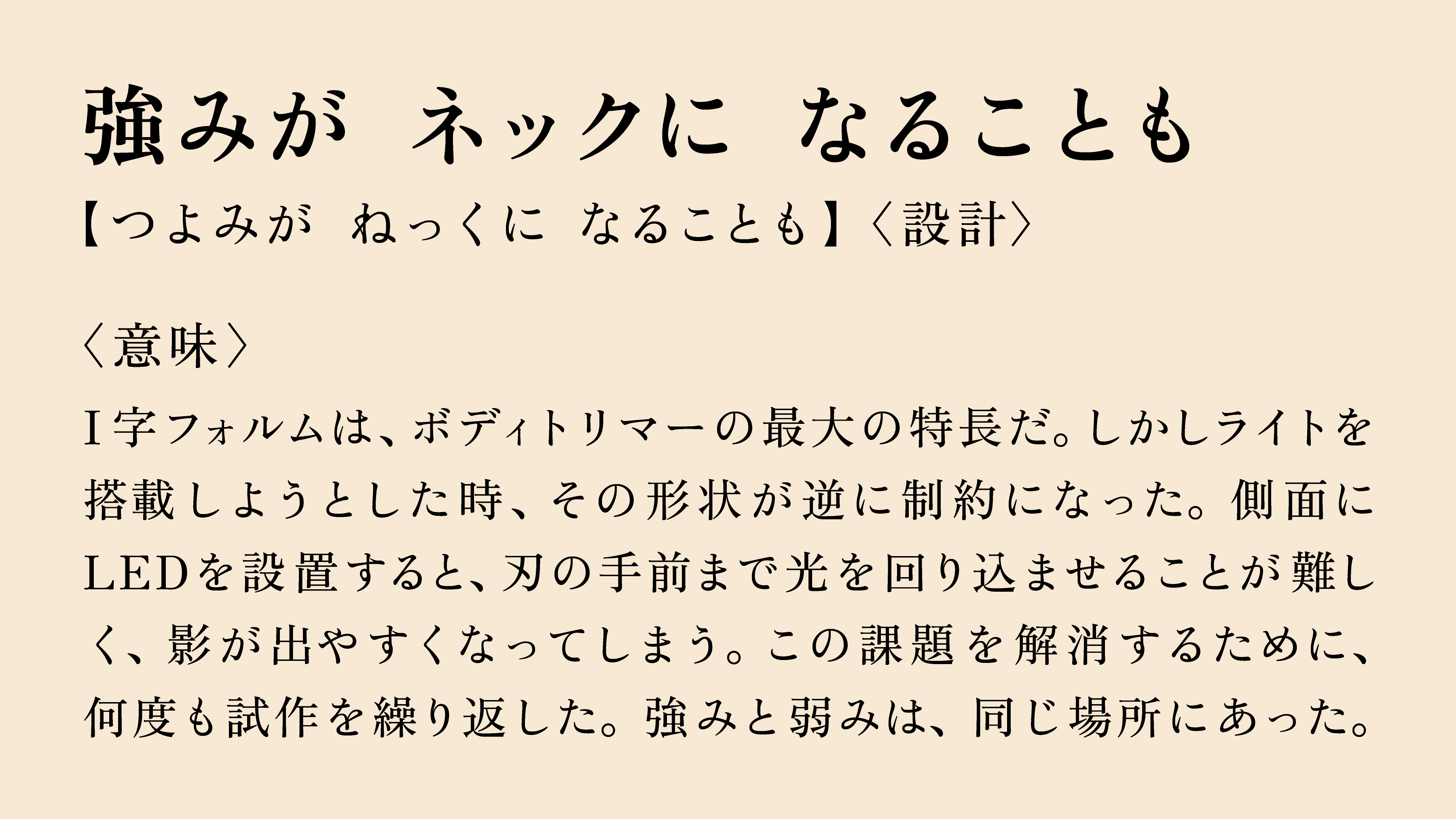 強みが ネックに なることも 【つよみが ねっくに なることも】〈設計〉 〈意味〉 I字フォルムは、ボディトリマーの最大の特長だ。しかしライトを搭載しようとした時、その形状が逆に制約になった。側面にLEDを設置すると、刃の手前まで光を回り込ませることが難しく、影が出やすくなってしまう。この課題を解消するために、何度も試作を繰り返した。強みと弱みは、同じ場所にあった。