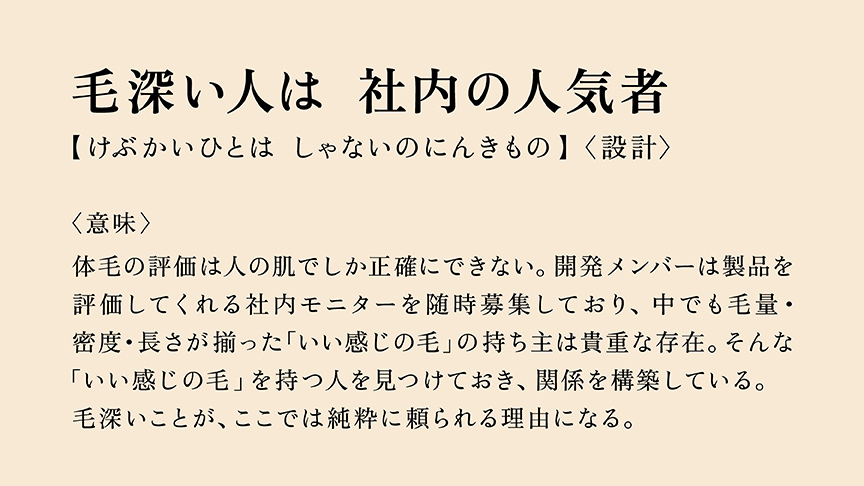 毛深い人は　社内の人気者  【けぶかいひとは　しゃないのにんきもの】〈設計〉  〈意味〉  体毛の評価は人の肌でしか正確にできない。開発メンバーは製品を 評価してくれる社内モニターを随時募集しており、中でも毛量・ 密度・長さが揃った「いい感じの毛」の持ち主は貴重な存在。そんな 「いい感じの毛」を持つ人を見つけておき、関係を構築している。 毛深いことが、ここでは純粋に頼られる理由になる。