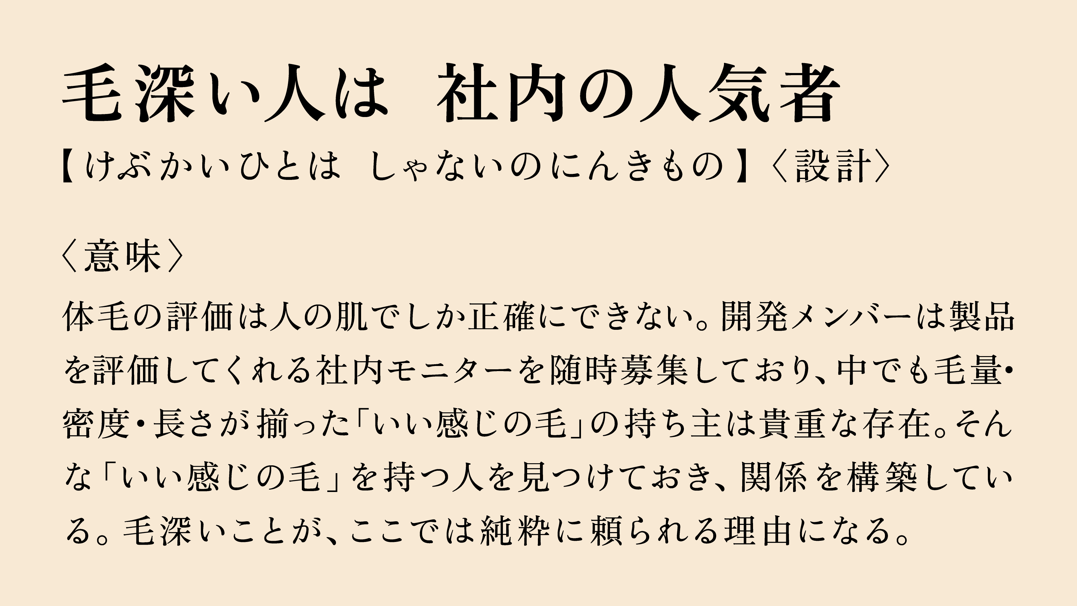 毛深い人は　社内の人気者  【けぶかいひとは　しゃないのにんきもの】〈設計〉  〈意味〉  体毛の評価は人の肌でしか正確にできない。開発メンバーは製品を 評価してくれる社内モニターを随時募集しており、中でも毛量・ 密度・長さが揃った「いい感じの毛」の持ち主は貴重な存在。そんな 「いい感じの毛」を持つ人を見つけておき、関係を構築している。 毛深いことが、ここでは純粋に頼られる理由になる。