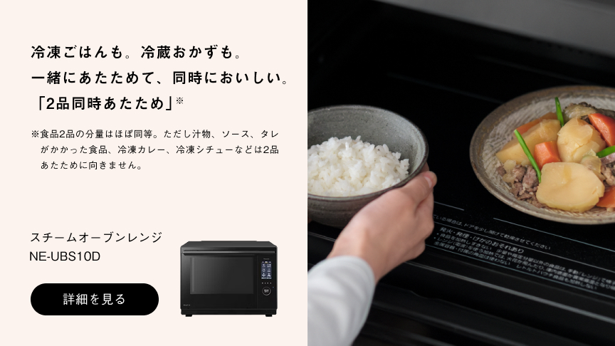 冷凍ごはんも。冷蔵おかずも。一緒にあたためて、同時においしい。「2品同時あたため」※ ※食品2品の分量はほぼ同等。ただし汁物、ソース、タレがかかった食品、冷凍カレー、冷凍シチューなどは2品あたために向きません。スチームオーブンレンジ NE-UBS10D 詳細を見る