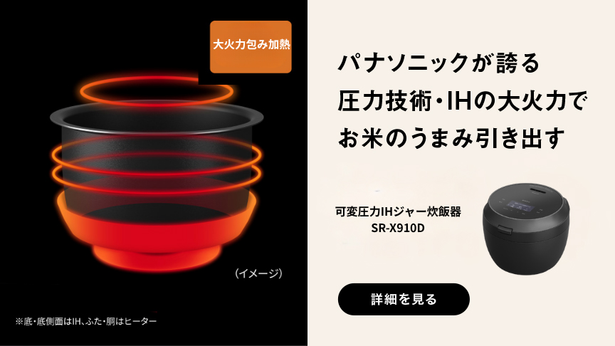 大火力包み加熱 （イメージ） ※底・底面はIH、ふた・胴はヒーター パナソニックが誇る 圧力技術・IHの大火力で お米のうまみ引き出す 可変圧力IHジャー炊飯器 SR-X910D 詳細を見る