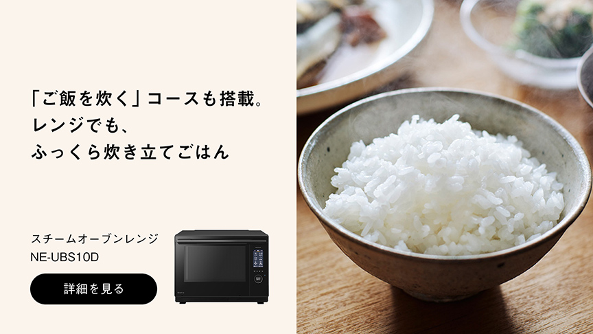 「ご飯を炊く」コースも搭載。 レンジでも、 ふっくら炊き立てごはん スチームオーブンレンジ NE-UBS10D 詳細を見る