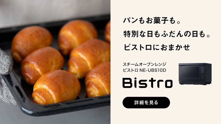 パンもお菓子も。 特別な日もふだんの日も。 ビストロにおまかせ スチームオーブンレンジ ビストロ NE-UBS10D Bistro 詳細を見る