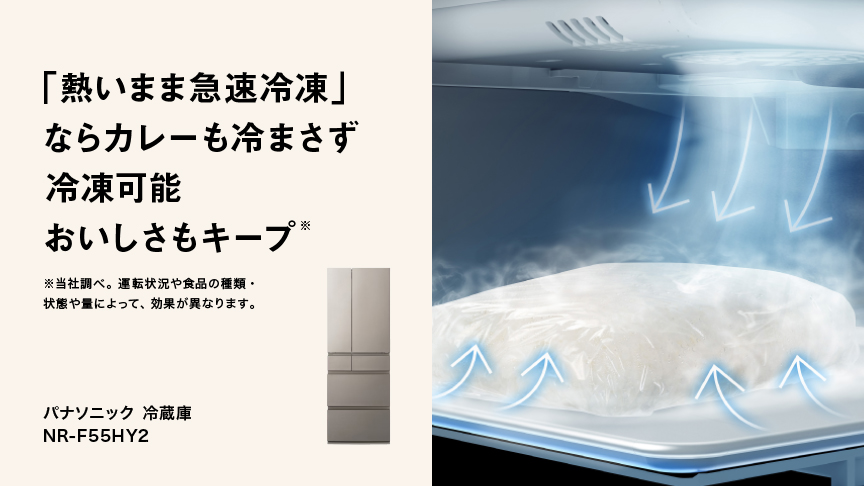 「熱いまま急速冷凍」ならカレーも冷まさず冷凍可能おいしさもキープ＊ ＊当社調べ。運転状況や食品の種類・状態や量によって、効果が異なります。 冷凍冷蔵庫 NR-F55HY2 詳細を見る