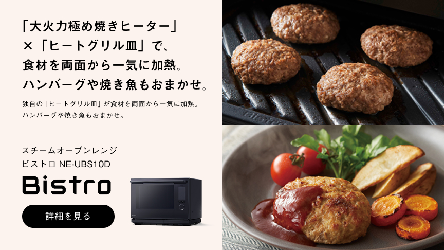 「大火力極め焼きヒーター」×「ヒートグリル皿」で、食材を両面から一気に加熱。ハンバーグや焼き魚もおまかせ。 独自の「ヒートグリル皿」が食材を両面から一気に加熱。ハンバーグや焼き魚もおまかせ。 スチームオーブンレンジ ビストロ NE-UBS10D Bistro 詳細を見る