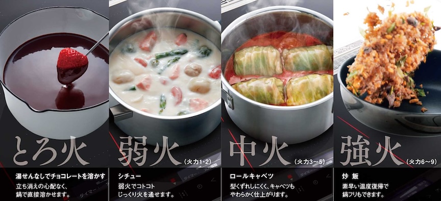 とろ火 湯せんなしでチョコレートを溶かす 立ち消えの心配なく、鍋で直接溶かせます。 弱火(火力1・2) シチュー弱火でコトコトじっくり火を通せます。 中火(火力3～5)ロールキャベツ 型くずれしにくく、キャベツもやわらかく仕上がります。 強火(火力6～9) 炒飯 素早い温度復帰で鍋フリもできます。