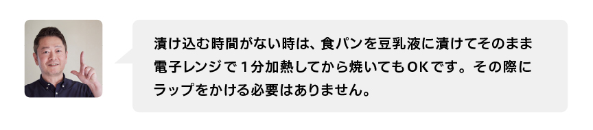 漬け込む時間がない時は、食パンを豆乳液に漬けてそのまま電子レンジで1分加熱してから焼いてもOKです。その際にラップをかける必要はありません。
