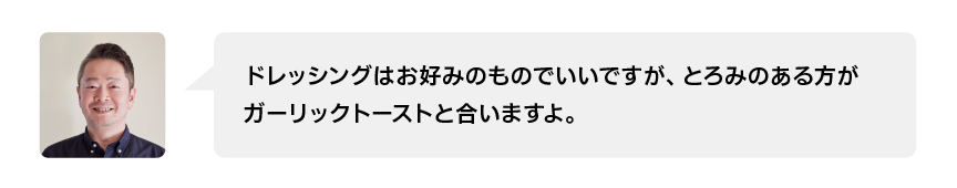 ドレッシングはお好みのものでいいですが、とろみのある方がガーリックトーストと合いますよ。