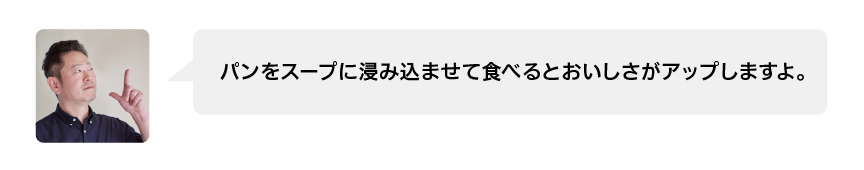 パンをスープに浸み込ませて食べるとおいしさがアップしますよ。