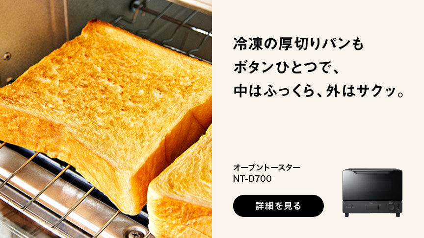 冷凍の厚切りパンもボタンひとつで、中はふっくら、外はサクッ。 オーブントースター NT-D700 詳細を見る