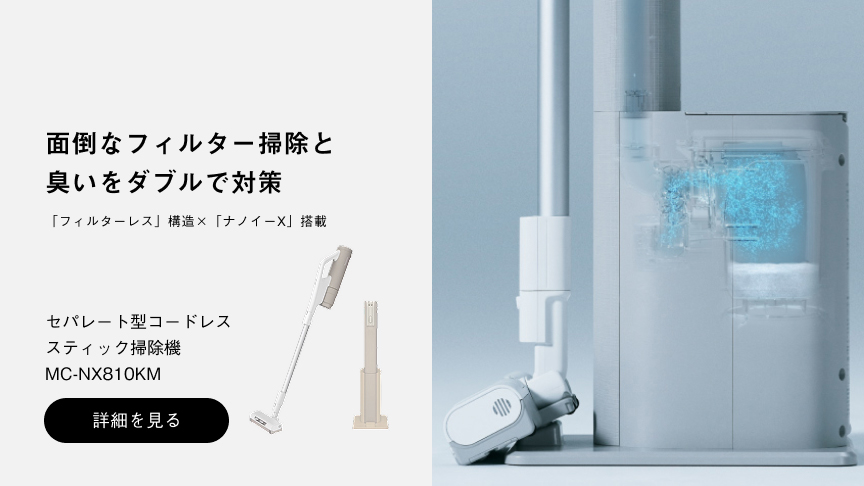 面倒なフィルター掃除と臭いをダブルで対策 「フィルターレス」構造 × 「ナノイーX」搭載 セパレート型コードレス スティック掃除機 MC-NX810KM 詳細を見る