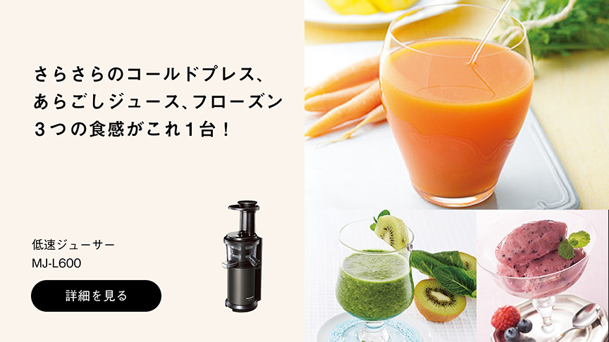 さらさらのコールドプレス、あらごしジュース、フローズン 3つの食感がこれ1台！ 低速ジューサー MJ-L600 詳細を見る