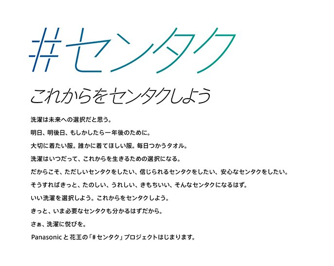 #センタク　これからをセンタクしよう　選択は未来への選択だと思う。明日、明後日、もしかしたら一年後のために。大切に着たい服。誰かに着てほしい服。毎日つかうタオル。センタクはいつだって、これからを生きるための選択になる。だからこそ、ただしいセンタクをしたい、信じられるセンタクをしたい、安心なセンタクをしたい。そうすればきっと、たのしい、うれしい、きもちいい、そんなセンタクになるはず。いい洗濯を選択しよう。これからをセンタクしよう。きっと、いま必要なセンタクも分かるはずだから。さぁ、洗濯に悦びを。Panaso