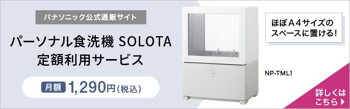 パナソニック公式通販サイト　パーソナル食洗機 SOLOTA 定額利用サービス　月額1,290円（税込）　ほぼA4サイズのスペースに置ける！　NP-TML1　詳しくはこちら