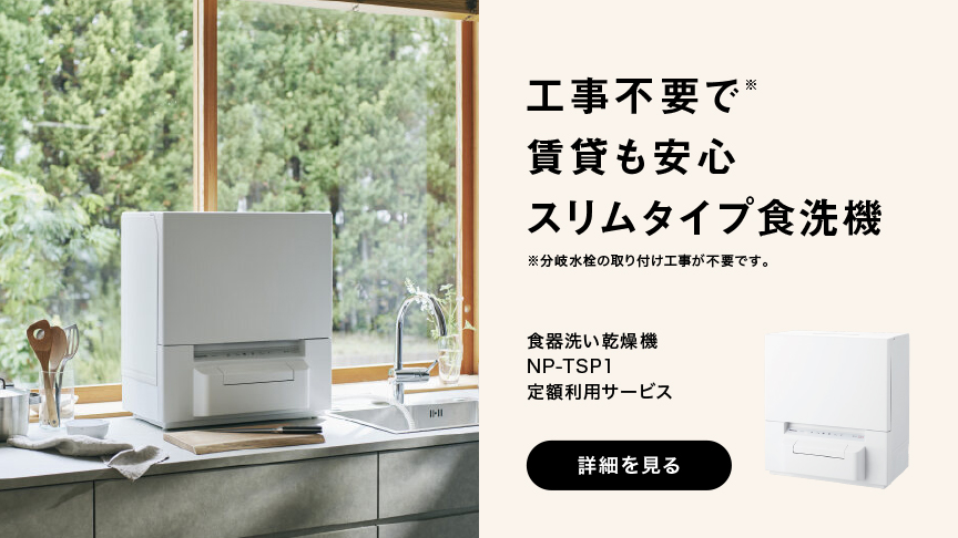 工事不要で 賃貸も安心 スリムタイプ食洗機 ※分岐水栓の取り付け工事が不要です。 食器洗い乾燥機 NP-TSP1 定額利用サービス 詳細を見る