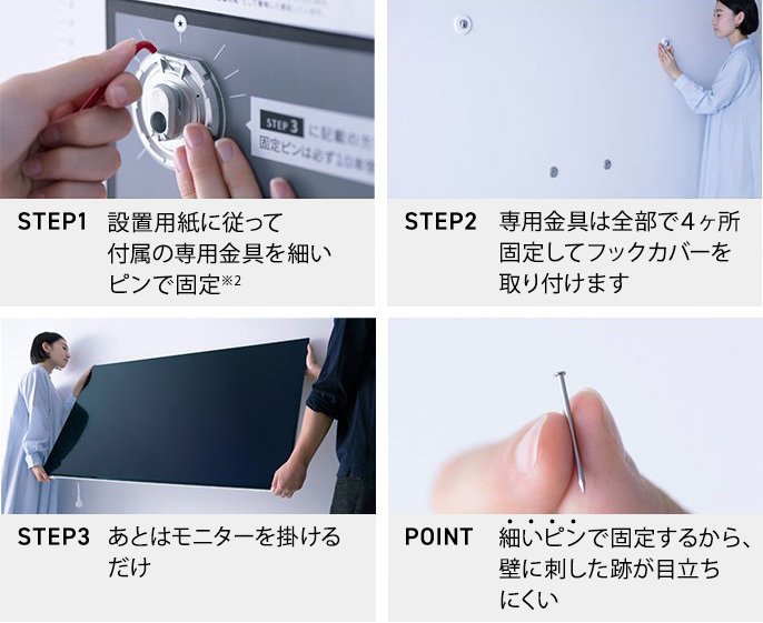 STEP1 設置用紙に従って付属の専用金具を細いピンで固定※2　STEP2 専用金具は全部で4ヶ所固定してフックカバーを取り付けます　STEP3 あとはモニターを掛けるだけ　POINT 細いピンで固定するから、壁に刺した跡が目立ちにくい