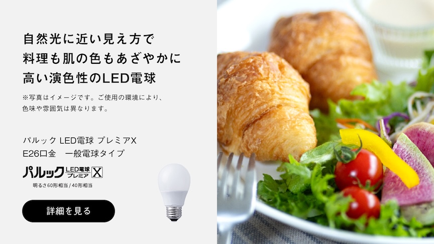 自然光に近い見え方で 料理も肌の色もあざやかに 高い演色性のLED電球 ※写真はイメージです。ご使用の環境により、色味や雰囲気は異なります。 パルック LED電球 プレミアX E26口金 一般電球タイプ パルック LED電球 プレミアX 明るさ60形相当／40形相当 詳細を見る