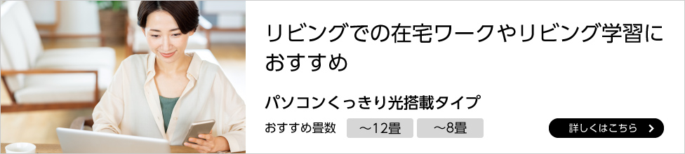 リビングでの在宅ワークやリビング学習におすすめ,パソコンくっきり光搭載タイプ,おすすめ畳数～12畳、～8畳,詳しくはこちら