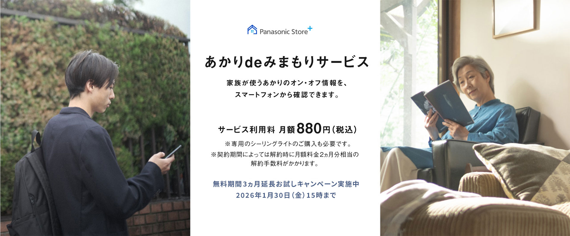 あかりdeみまもりサービス,家族が使うあかりのオン・オフ情報を、スマートフォンから確認できます。,サービス利用料月額880円（税込）,※専用のシーリングライトのご購入も必要です,※契約期間によっては解約時に月額料金2ヵ月分相当の解約手数料がかかります。