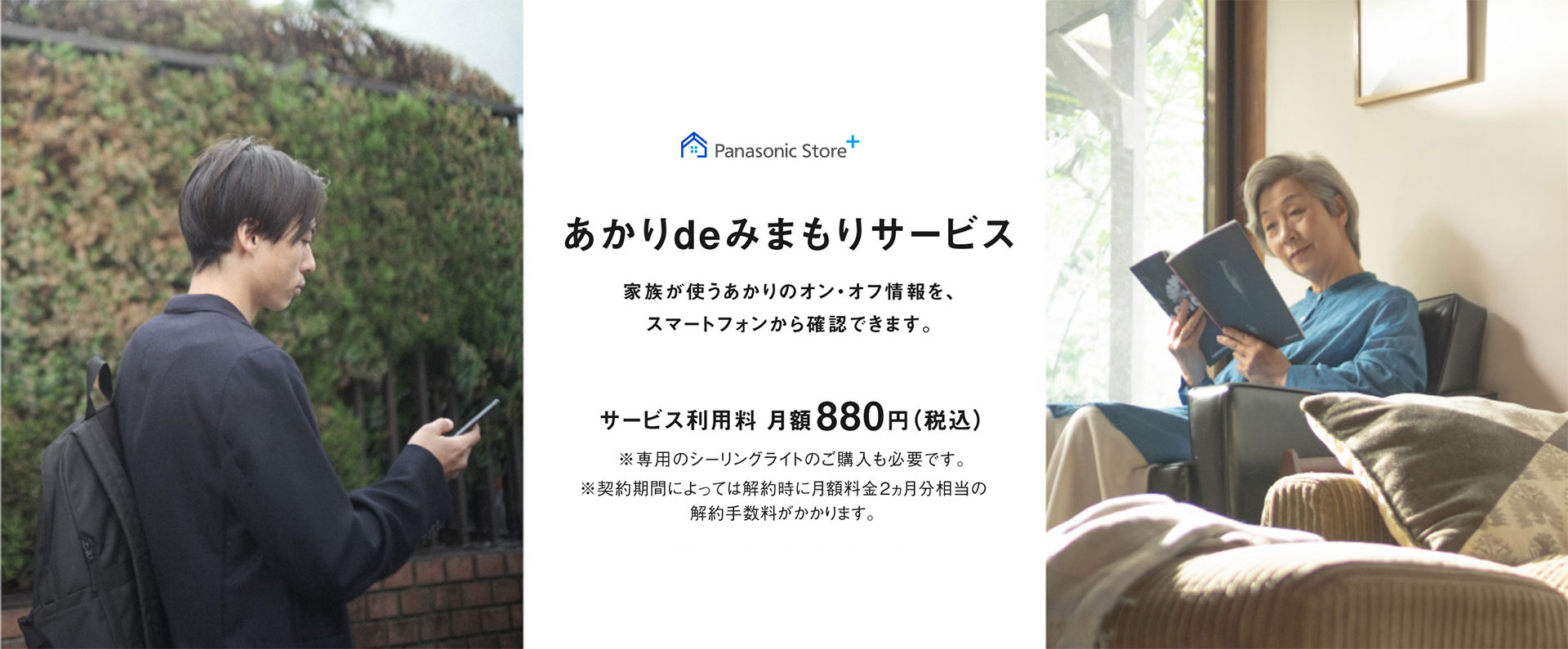 あかりdeみまもりサービス,家族が使うあかりのオン・オフ情報を、スマートフォンから確認できます。,サービス利用料月額880円（税込）,※専用のシーリングライトのご購入も必要です,※契約期間によっては解約時に月額料金2ヵ月分相当の解約手数料がかかります。