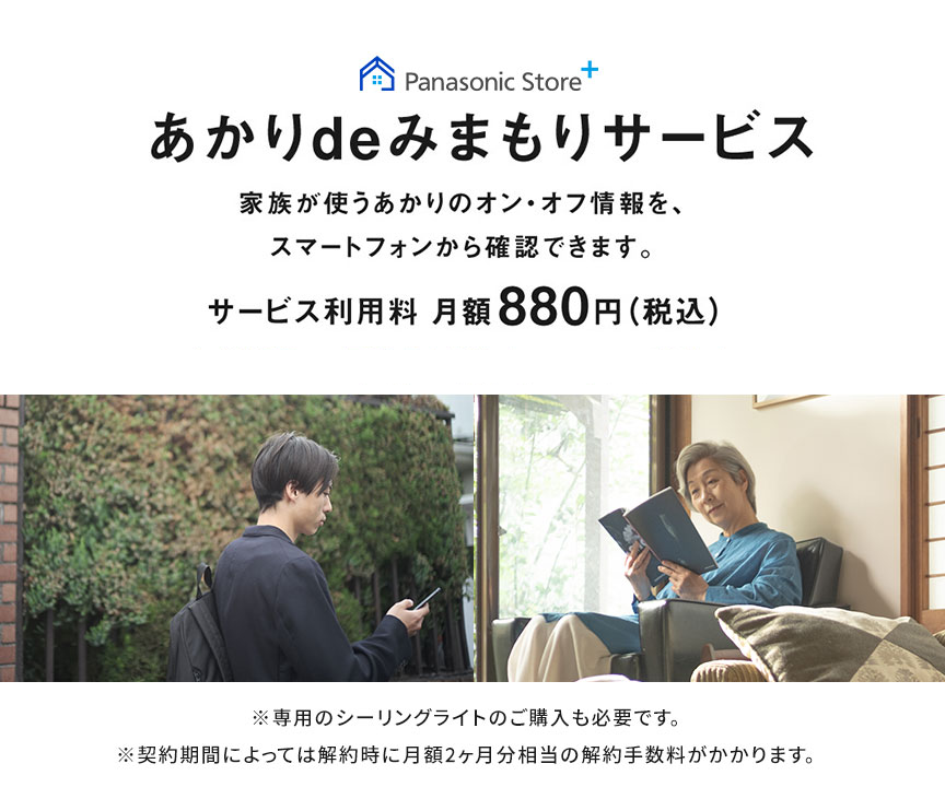 あかりdeみまもりサービス,家族が使うあかりのオン・オフ情報を、スマートフォンから確認できます。,サービス利用料月額880円（税込）,※専用のシーリングライトのご購入も必要です,※契約期間によっては解約時に月額料金2ヵ月分相当の解約手数料がかかります。