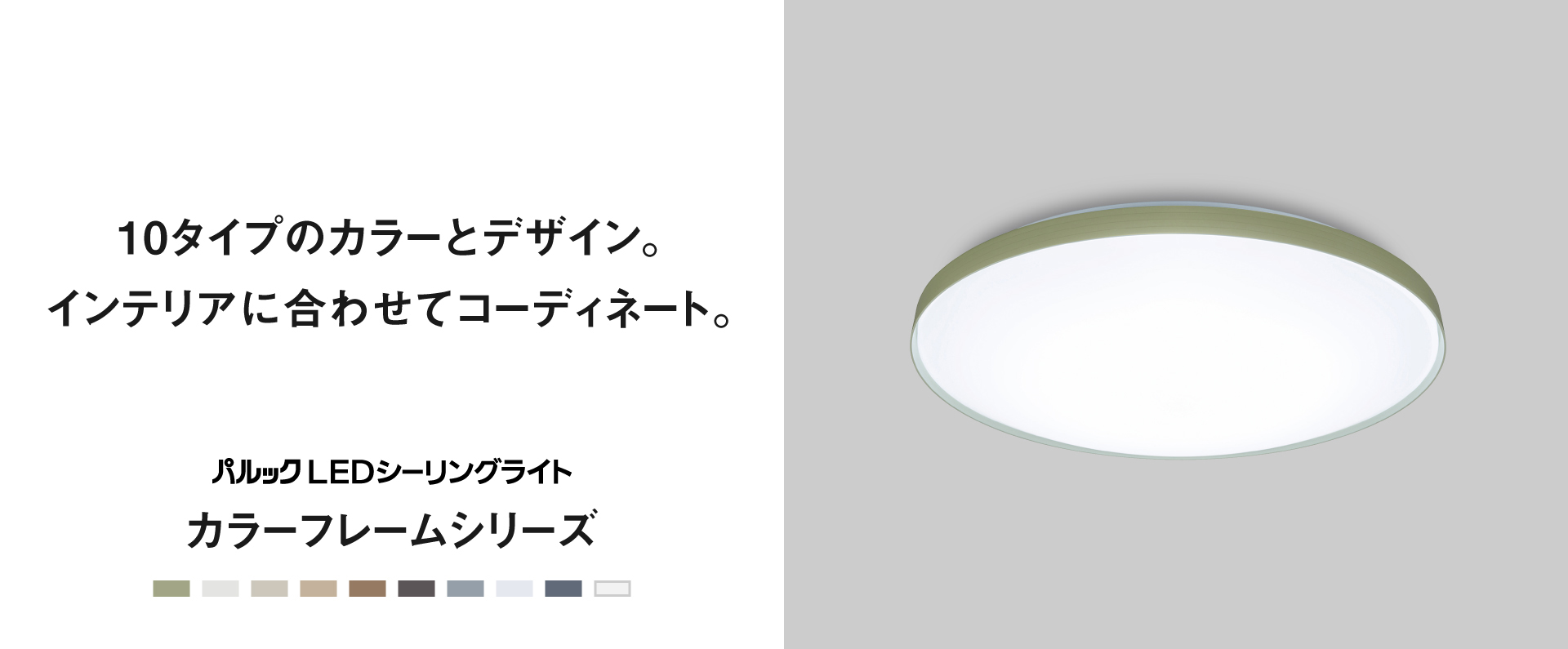 10タイプのカラーとデザイン。インテリアに合わせてコーディネート。 パルックLEDシーリングライト　カラーフレームシリーズ