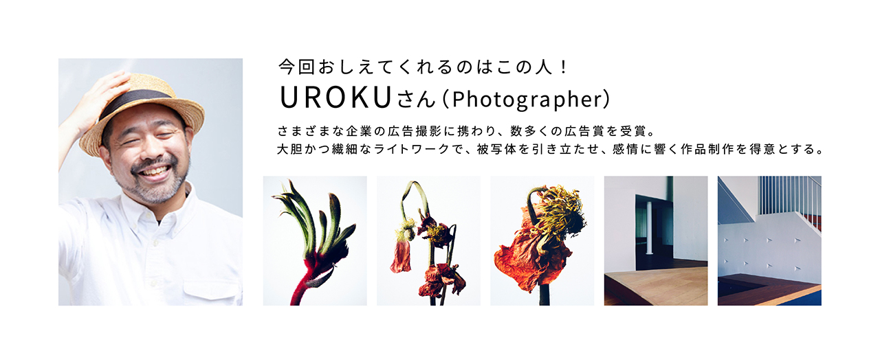 今回おしえてくれるのはこの人！　UROKUさん（photographer）さまざまな企業の広告撮影に携わり、数多くの広告賞を受賞。大胆かつ繊細なライトワークで、被写体を引き立たせ、感情に響く作品制作を得意とする。