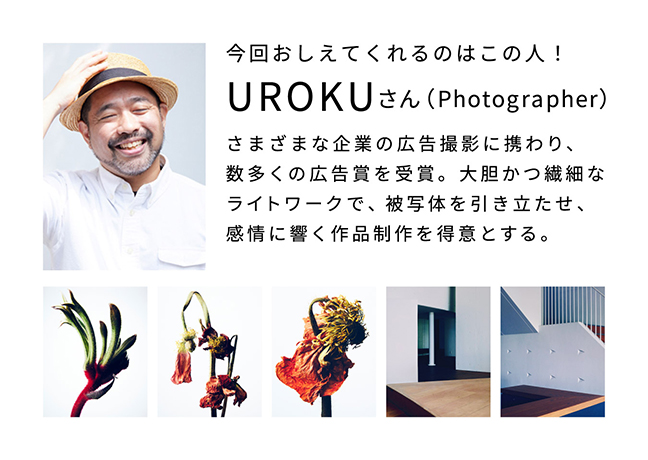 今回おしえてくれるのはこの人！　UROKUさん（photographer）さまざまな企業の広告撮影に携わり、数多くの広告賞を受賞。大胆かつ繊細なライトワークで、被写体を引き立たせ、感情に響く作品制作を得意とする。