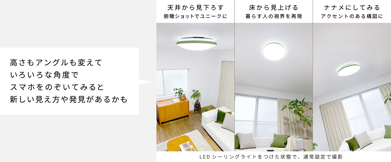 高さもアングルも変えていろいろな角度でスマホをのぞいてみると新しい見え方や発見があるかも｜LEDシーリングライトをつけた状態で、通常設定で撮影　天井から見下ろす：俯瞰ショットでユニークに　床から見上げる：暮らす人の視界を再現　ナナメにしてみる：アクセントのある構図に