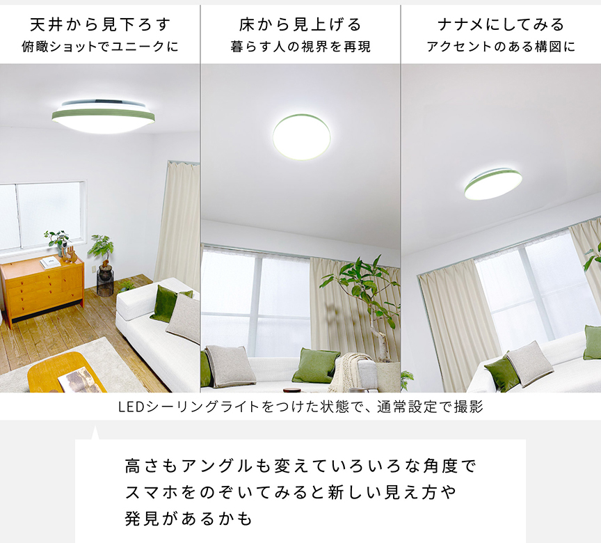 高さもアングルも変えていろいろな角度でスマホをのぞいてみると新しい見え方や発見があるかも｜LEDシーリングライトをつけた状態で、通常設定で撮影　天井から見下ろす：俯瞰ショットでユニークに　床から見上げる：暮らす人の視界を再現　ナナメにしてみる：アクセントのある構図に