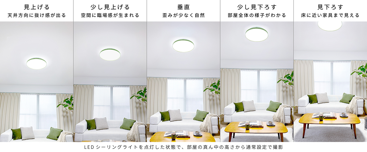 LEDシーリングライトを点灯した状態で、部屋の真ん中の高さから通常設定で撮影｜見上げる：天井方向に抜け感が出る　少し見上げる：空間に臨場感が生まれる　垂直：歪みが少なく自然　少し見下ろす：部屋全体の様子がわかる　見下ろす：床に近い家具まで見える